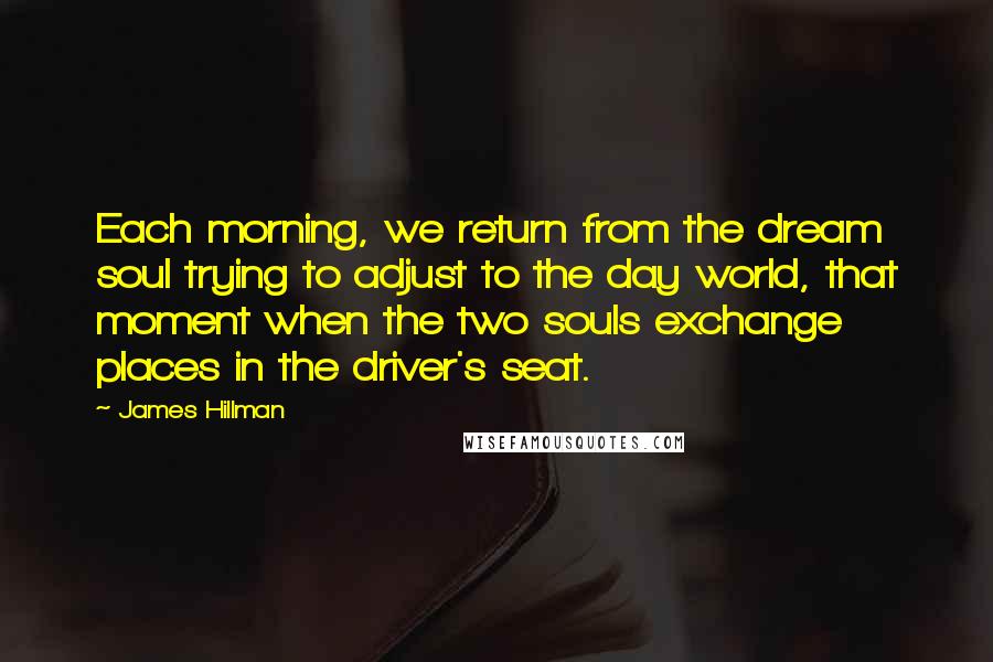 James Hillman Quotes: Each morning, we return from the dream soul trying to adjust to the day world, that moment when the two souls exchange places in the driver's seat.