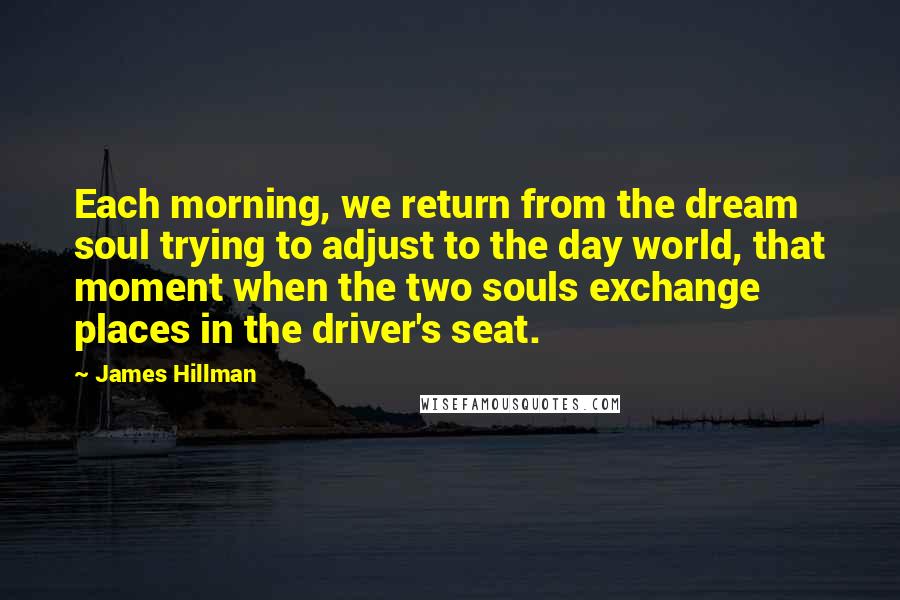 James Hillman Quotes: Each morning, we return from the dream soul trying to adjust to the day world, that moment when the two souls exchange places in the driver's seat.