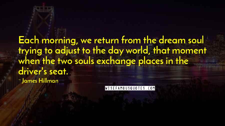 James Hillman Quotes: Each morning, we return from the dream soul trying to adjust to the day world, that moment when the two souls exchange places in the driver's seat.