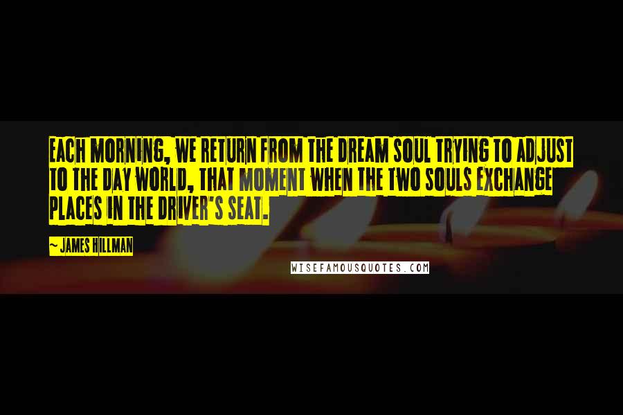 James Hillman Quotes: Each morning, we return from the dream soul trying to adjust to the day world, that moment when the two souls exchange places in the driver's seat.