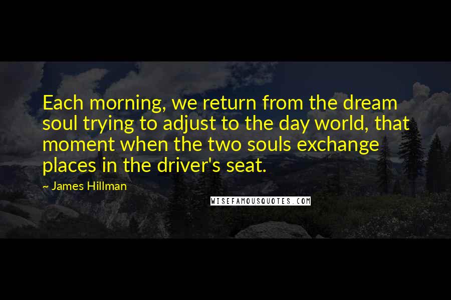 James Hillman Quotes: Each morning, we return from the dream soul trying to adjust to the day world, that moment when the two souls exchange places in the driver's seat.