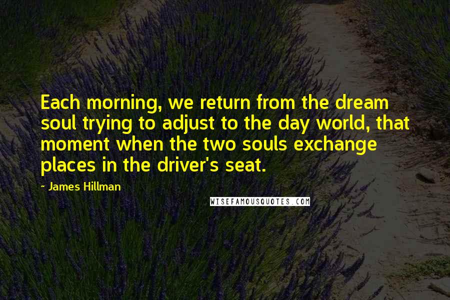 James Hillman Quotes: Each morning, we return from the dream soul trying to adjust to the day world, that moment when the two souls exchange places in the driver's seat.