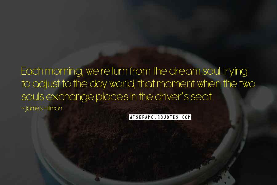 James Hillman Quotes: Each morning, we return from the dream soul trying to adjust to the day world, that moment when the two souls exchange places in the driver's seat.