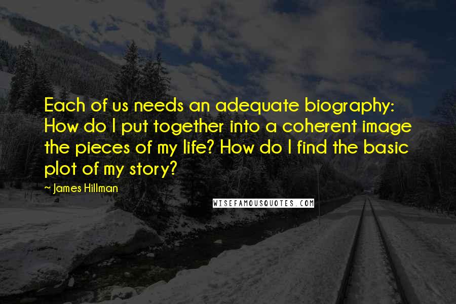 James Hillman Quotes: Each of us needs an adequate biography: How do I put together into a coherent image the pieces of my life? How do I find the basic plot of my story?