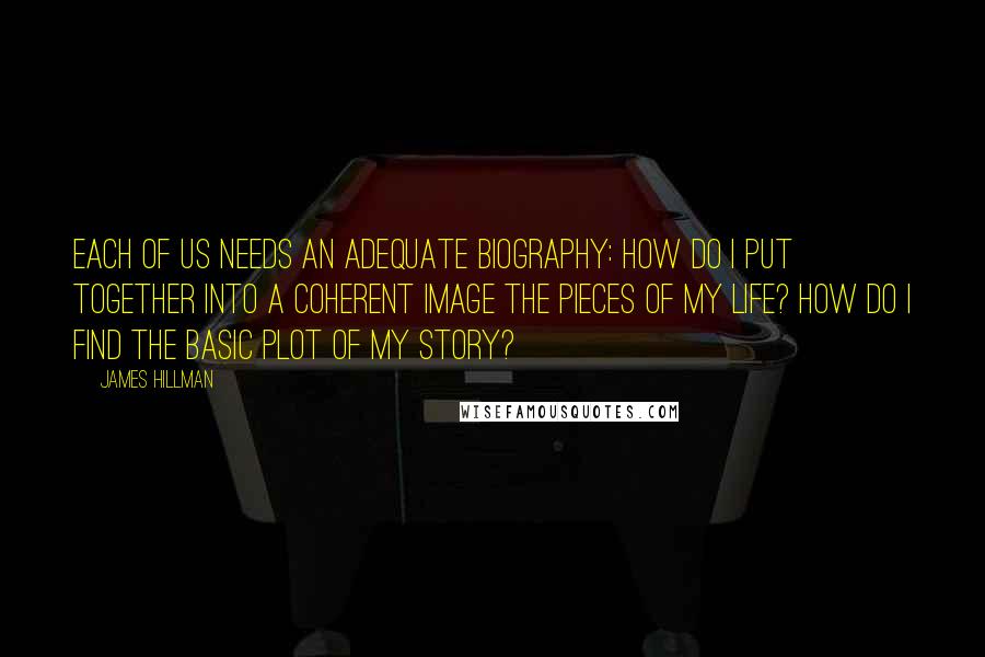 James Hillman Quotes: Each of us needs an adequate biography: How do I put together into a coherent image the pieces of my life? How do I find the basic plot of my story?