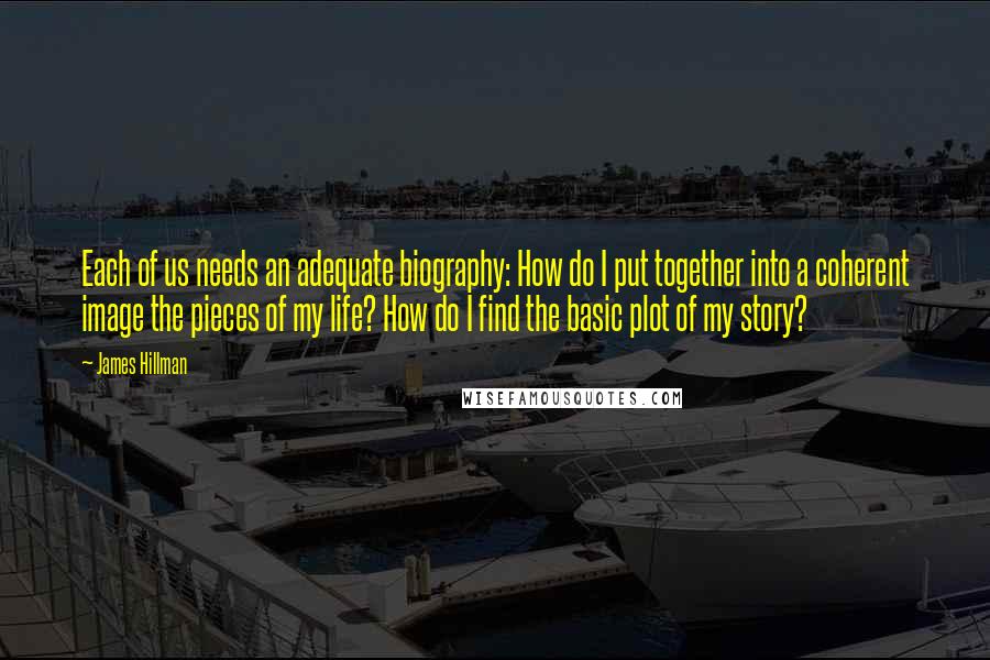 James Hillman Quotes: Each of us needs an adequate biography: How do I put together into a coherent image the pieces of my life? How do I find the basic plot of my story?