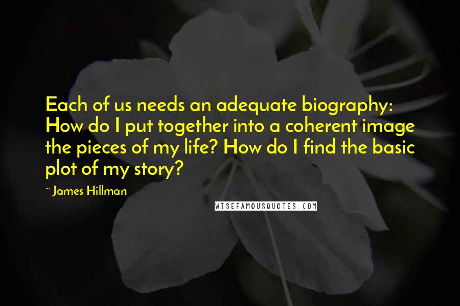 James Hillman Quotes: Each of us needs an adequate biography: How do I put together into a coherent image the pieces of my life? How do I find the basic plot of my story?