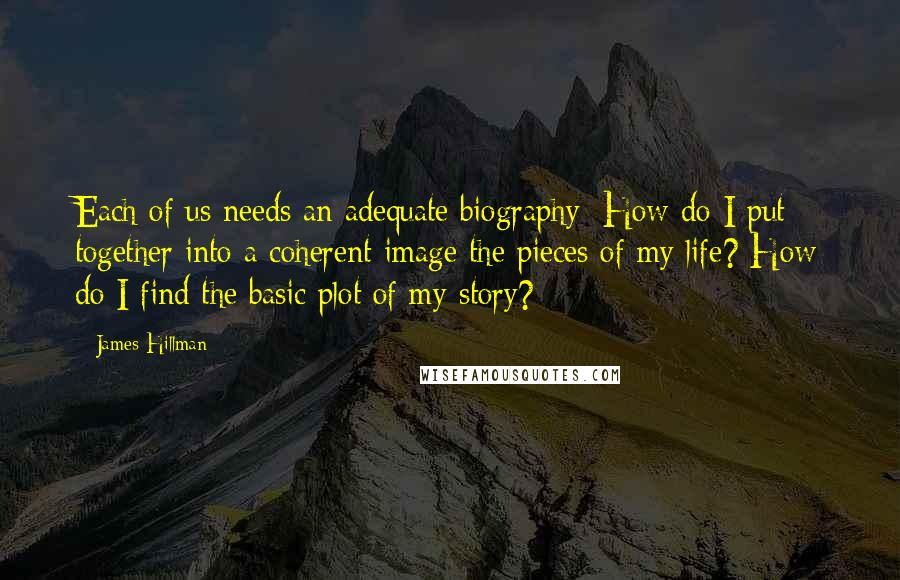 James Hillman Quotes: Each of us needs an adequate biography: How do I put together into a coherent image the pieces of my life? How do I find the basic plot of my story?