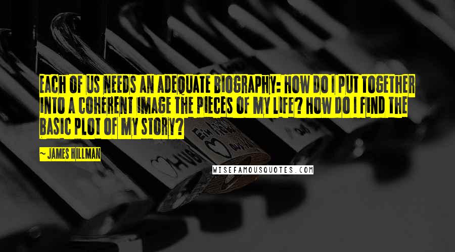 James Hillman Quotes: Each of us needs an adequate biography: How do I put together into a coherent image the pieces of my life? How do I find the basic plot of my story?