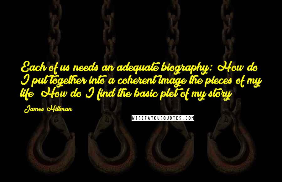 James Hillman Quotes: Each of us needs an adequate biography: How do I put together into a coherent image the pieces of my life? How do I find the basic plot of my story?