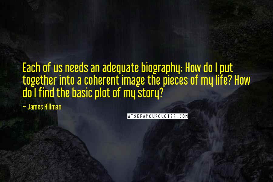 James Hillman Quotes: Each of us needs an adequate biography: How do I put together into a coherent image the pieces of my life? How do I find the basic plot of my story?