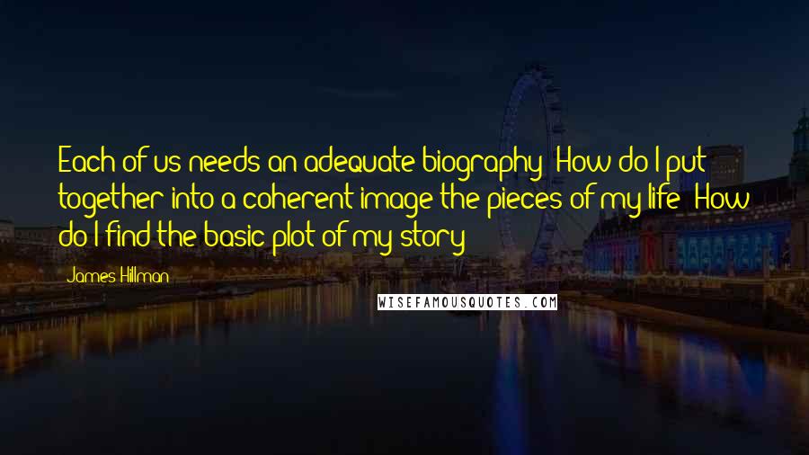 James Hillman Quotes: Each of us needs an adequate biography: How do I put together into a coherent image the pieces of my life? How do I find the basic plot of my story?