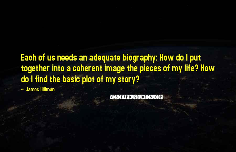 James Hillman Quotes: Each of us needs an adequate biography: How do I put together into a coherent image the pieces of my life? How do I find the basic plot of my story?