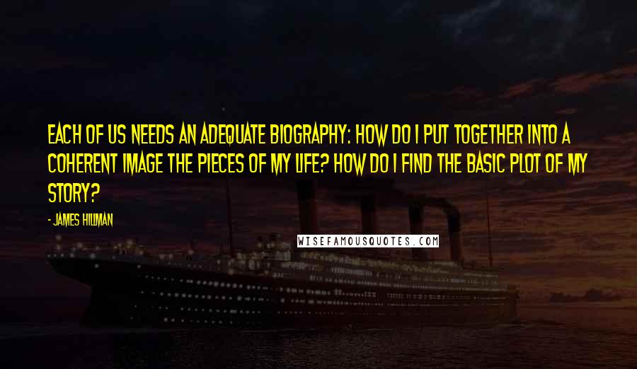 James Hillman Quotes: Each of us needs an adequate biography: How do I put together into a coherent image the pieces of my life? How do I find the basic plot of my story?