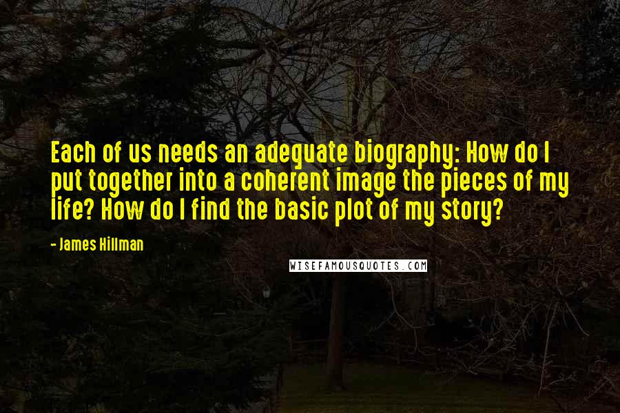 James Hillman Quotes: Each of us needs an adequate biography: How do I put together into a coherent image the pieces of my life? How do I find the basic plot of my story?