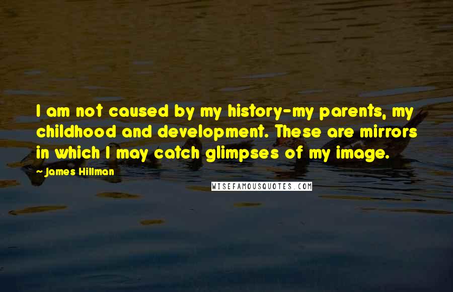 James Hillman Quotes: I am not caused by my history-my parents, my childhood and development. These are mirrors in which I may catch glimpses of my image.