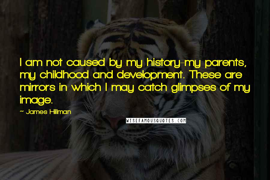 James Hillman Quotes: I am not caused by my history-my parents, my childhood and development. These are mirrors in which I may catch glimpses of my image.