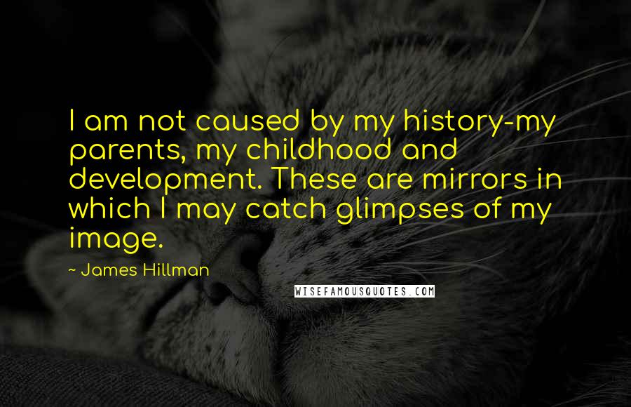 James Hillman Quotes: I am not caused by my history-my parents, my childhood and development. These are mirrors in which I may catch glimpses of my image.