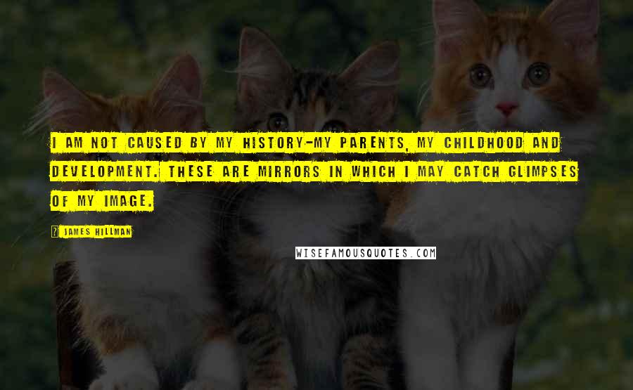 James Hillman Quotes: I am not caused by my history-my parents, my childhood and development. These are mirrors in which I may catch glimpses of my image.