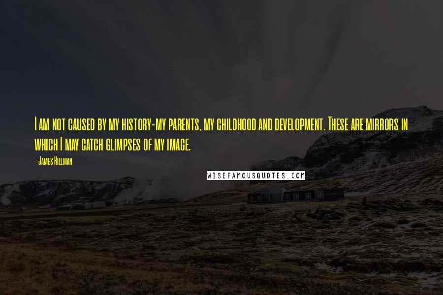 James Hillman Quotes: I am not caused by my history-my parents, my childhood and development. These are mirrors in which I may catch glimpses of my image.