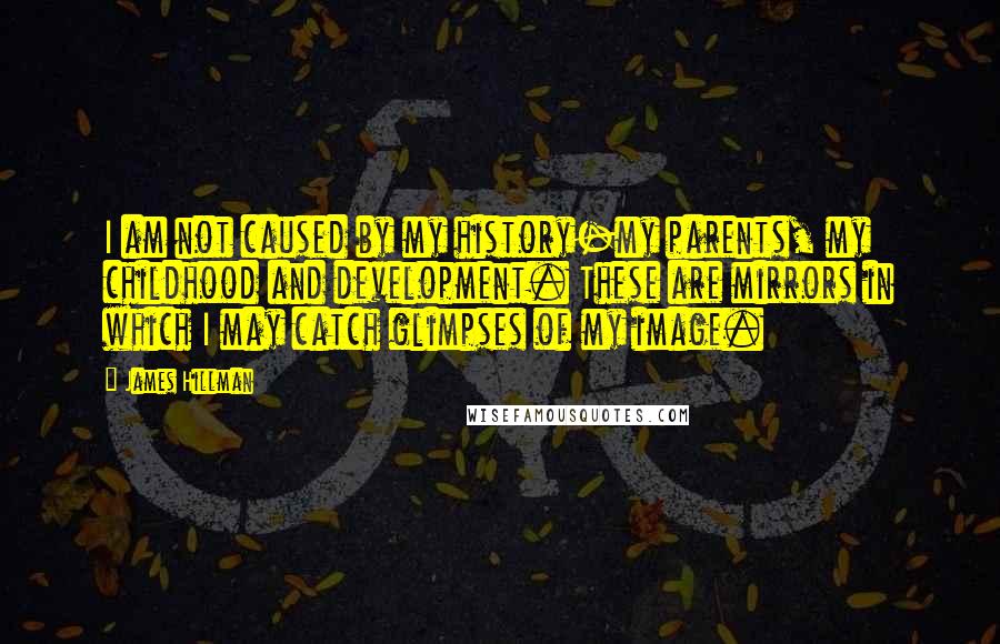 James Hillman Quotes: I am not caused by my history-my parents, my childhood and development. These are mirrors in which I may catch glimpses of my image.