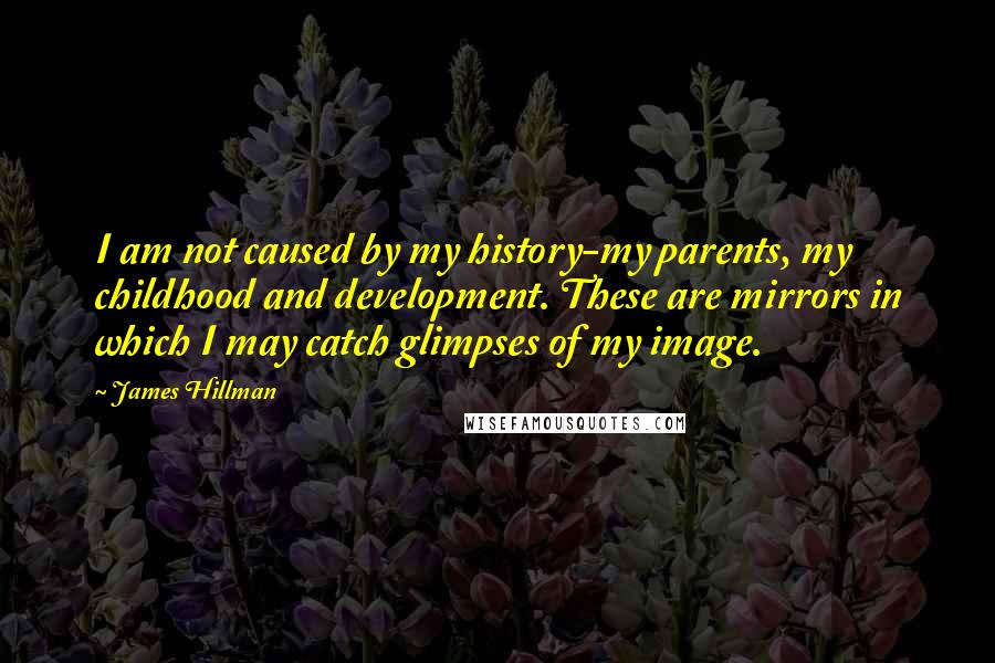 James Hillman Quotes: I am not caused by my history-my parents, my childhood and development. These are mirrors in which I may catch glimpses of my image.