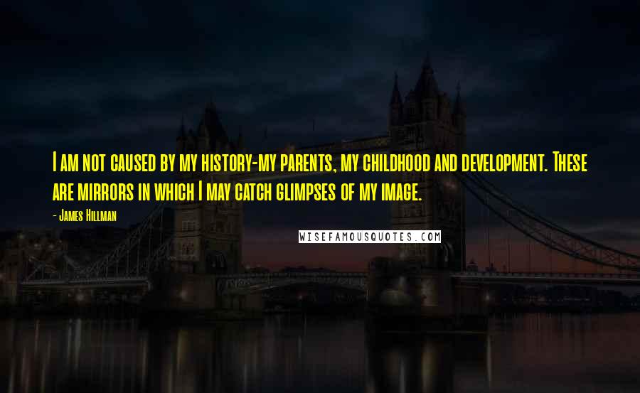 James Hillman Quotes: I am not caused by my history-my parents, my childhood and development. These are mirrors in which I may catch glimpses of my image.