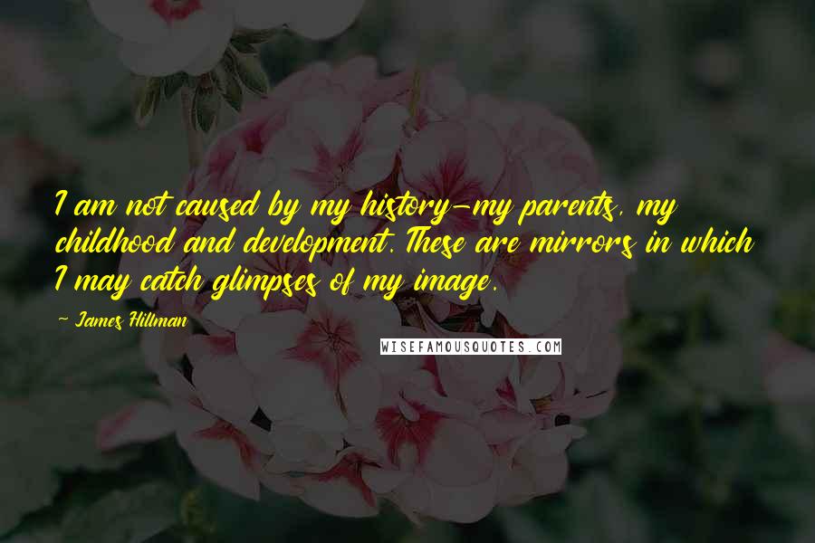 James Hillman Quotes: I am not caused by my history-my parents, my childhood and development. These are mirrors in which I may catch glimpses of my image.