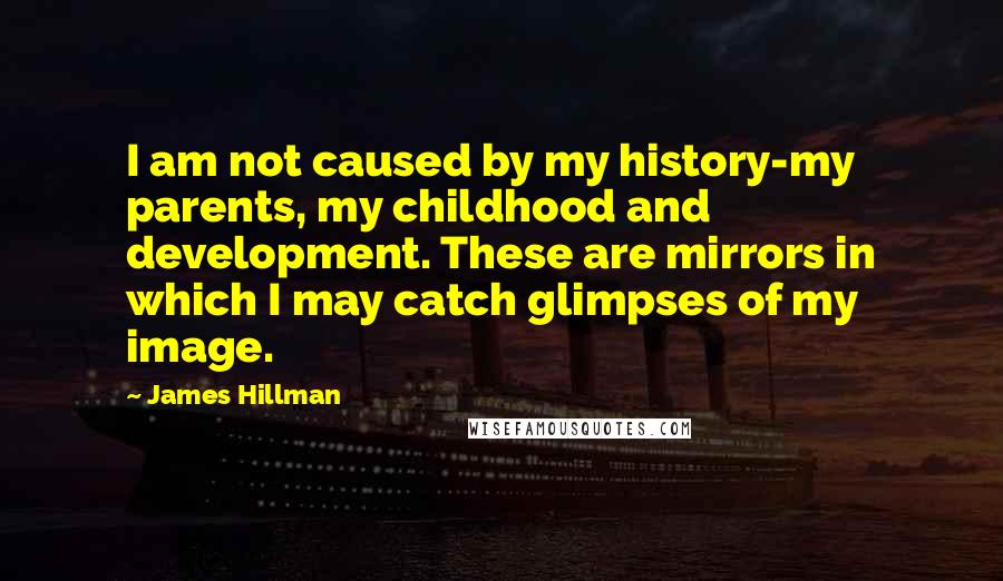 James Hillman Quotes: I am not caused by my history-my parents, my childhood and development. These are mirrors in which I may catch glimpses of my image.