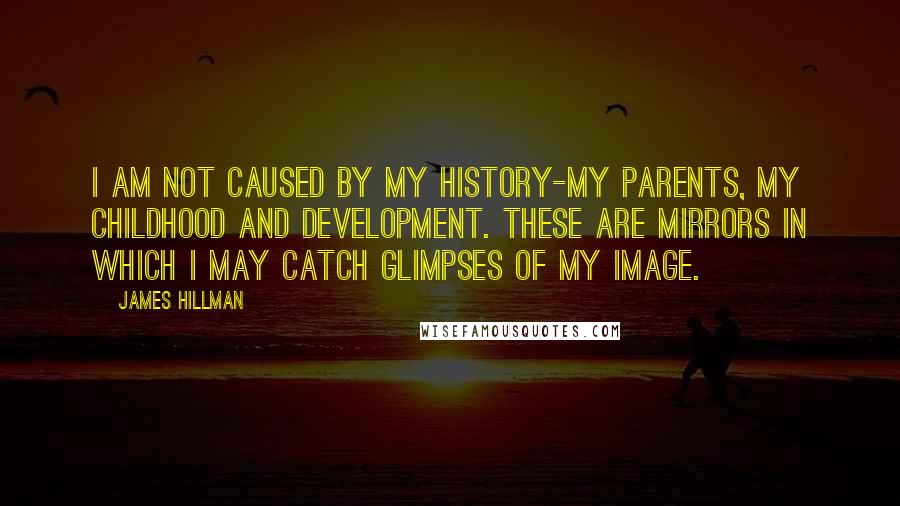 James Hillman Quotes: I am not caused by my history-my parents, my childhood and development. These are mirrors in which I may catch glimpses of my image.