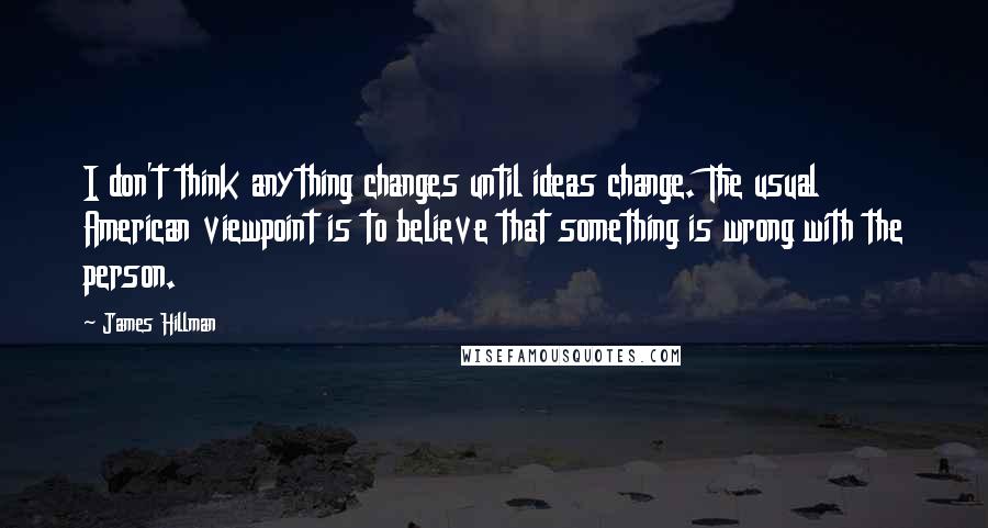 James Hillman Quotes: I don't think anything changes until ideas change. The usual American viewpoint is to believe that something is wrong with the person.