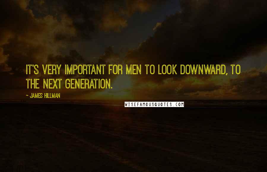 James Hillman Quotes: It's very important for men to look downward, to the next generation.