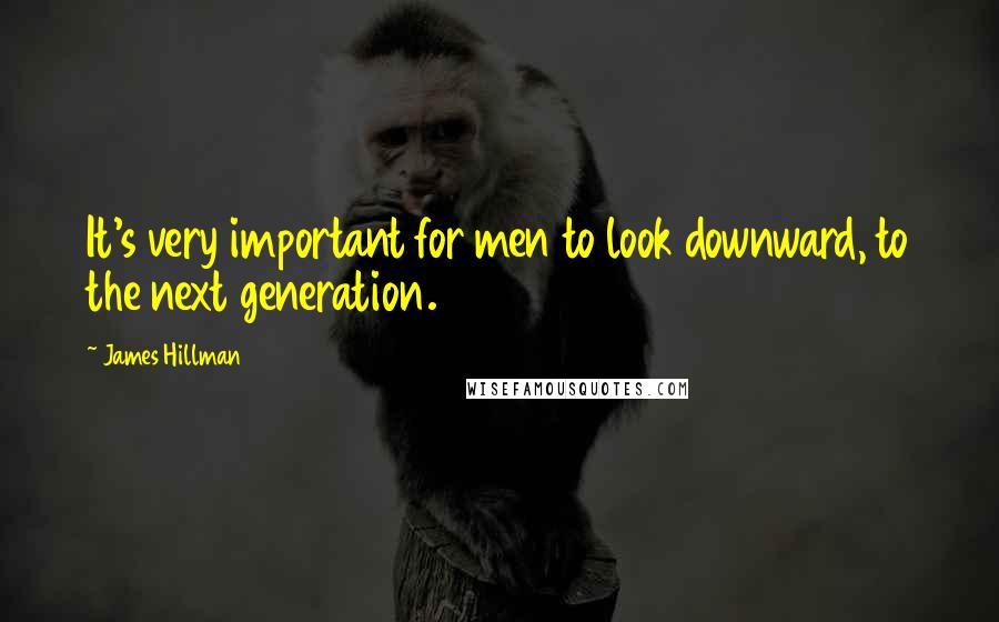 James Hillman Quotes: It's very important for men to look downward, to the next generation.