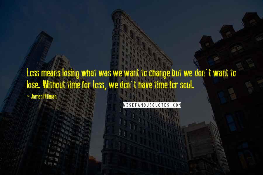 James Hillman Quotes: Loss means losing what was we want to change but we don't want to lose. Without time for loss, we don't have time for soul.