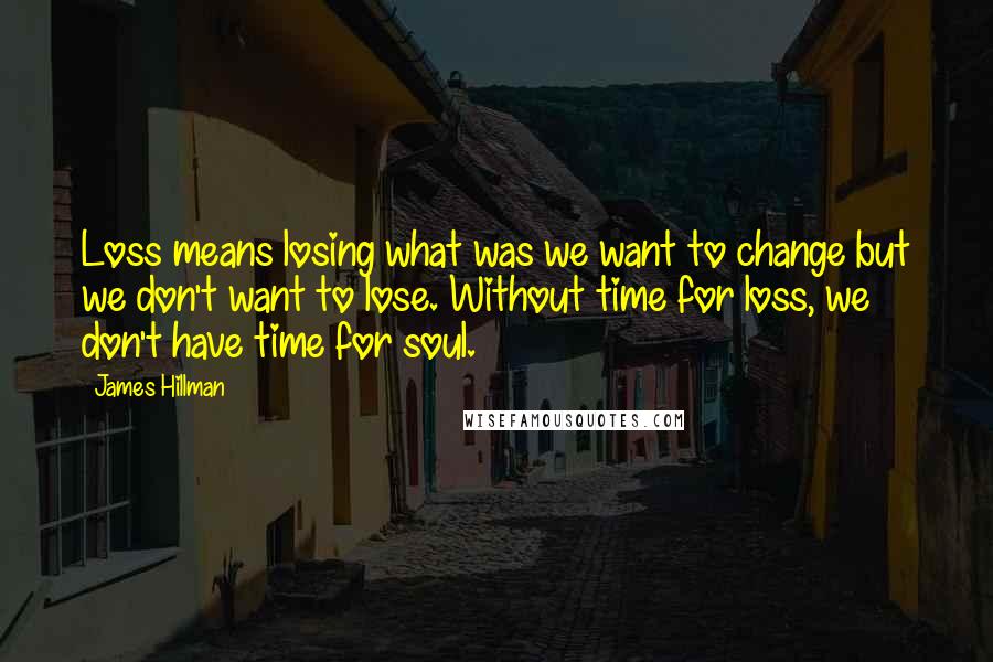 James Hillman Quotes: Loss means losing what was we want to change but we don't want to lose. Without time for loss, we don't have time for soul.