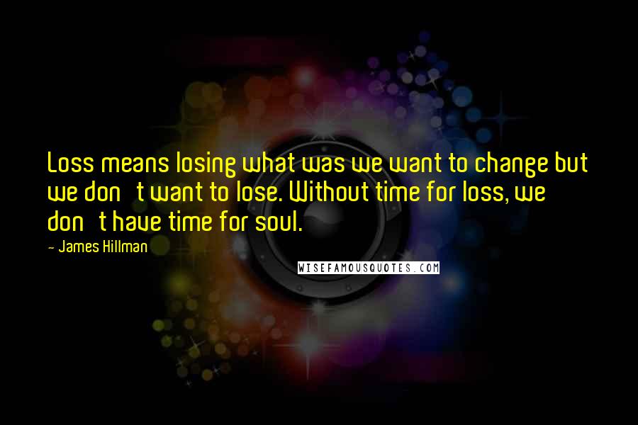 James Hillman Quotes: Loss means losing what was we want to change but we don't want to lose. Without time for loss, we don't have time for soul.