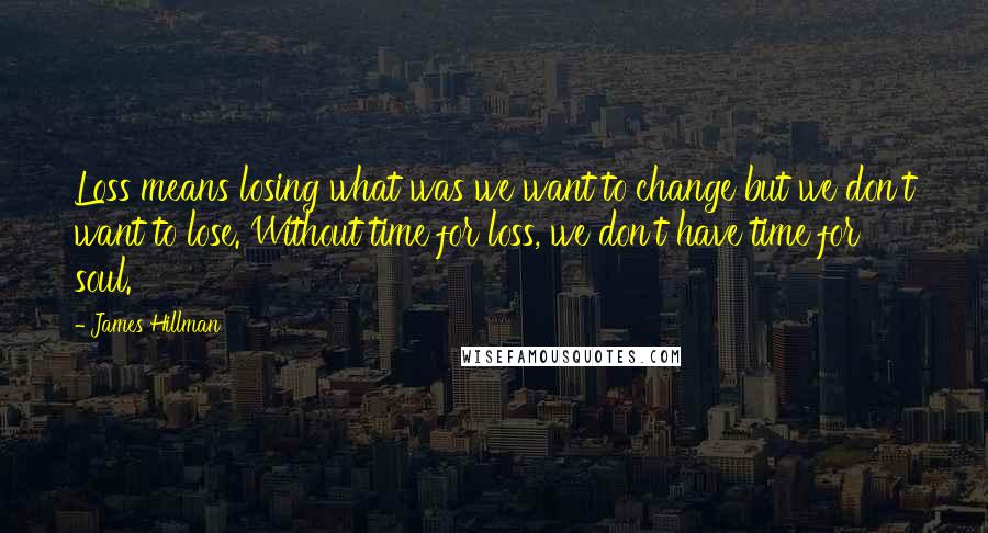 James Hillman Quotes: Loss means losing what was we want to change but we don't want to lose. Without time for loss, we don't have time for soul.