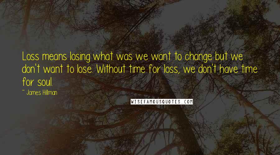 James Hillman Quotes: Loss means losing what was we want to change but we don't want to lose. Without time for loss, we don't have time for soul.