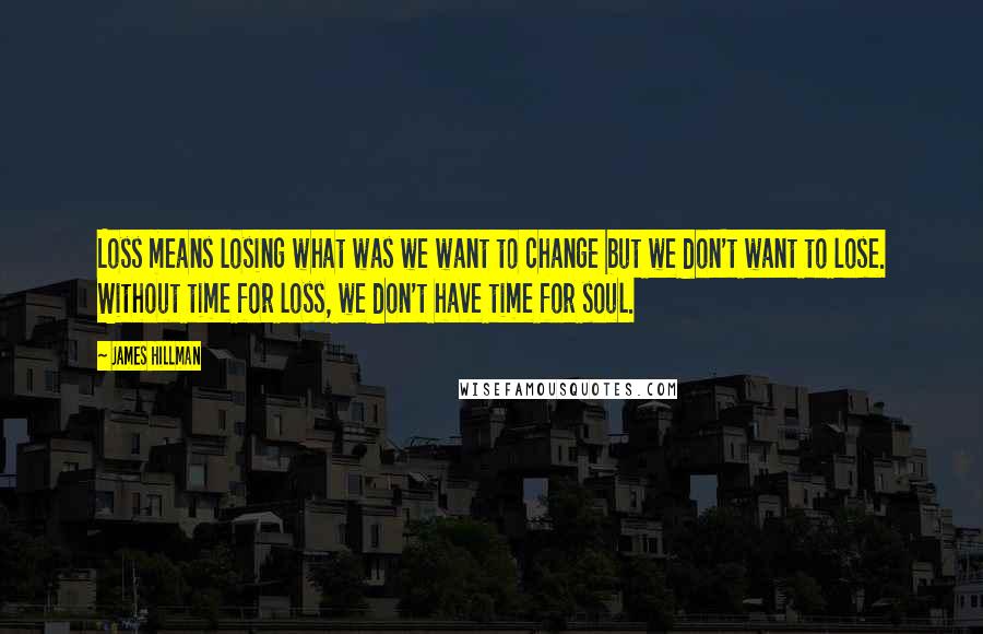 James Hillman Quotes: Loss means losing what was we want to change but we don't want to lose. Without time for loss, we don't have time for soul.