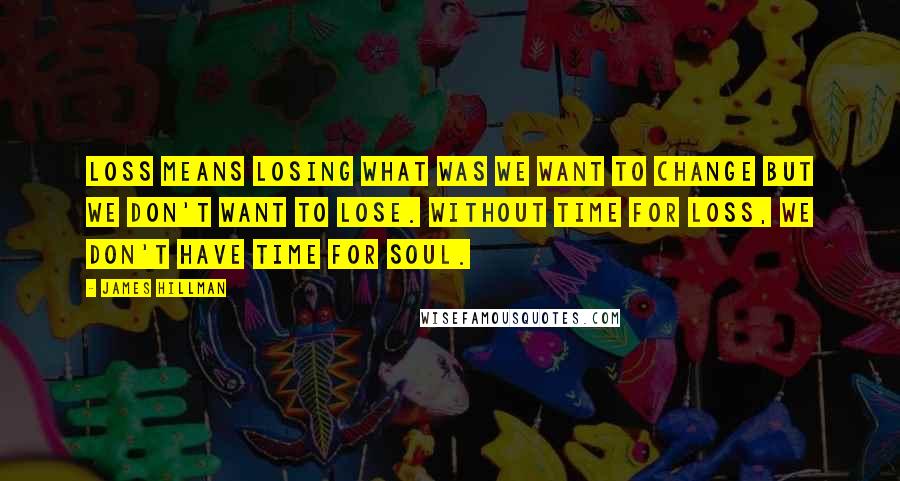 James Hillman Quotes: Loss means losing what was we want to change but we don't want to lose. Without time for loss, we don't have time for soul.