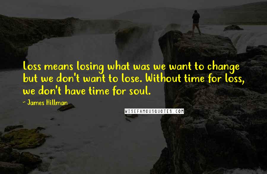 James Hillman Quotes: Loss means losing what was we want to change but we don't want to lose. Without time for loss, we don't have time for soul.