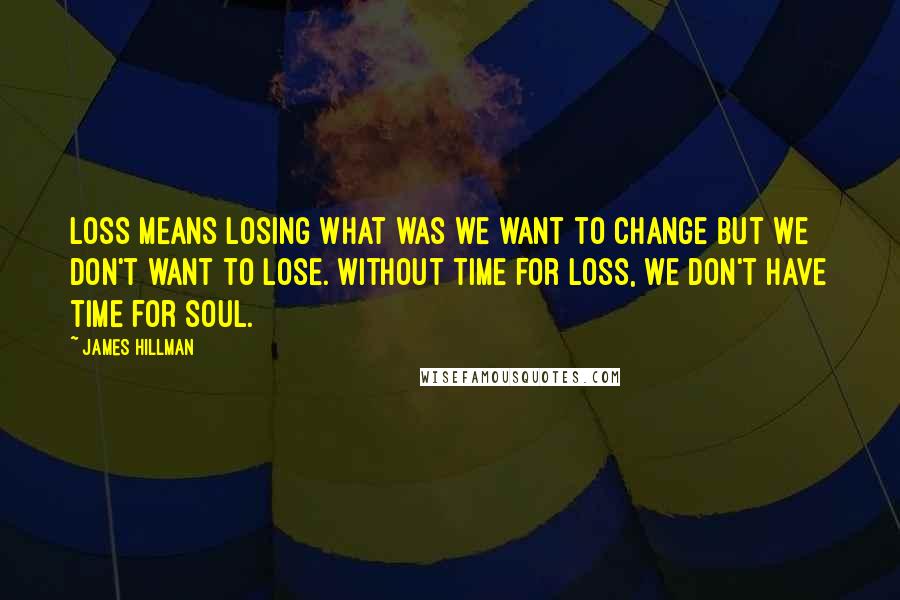 James Hillman Quotes: Loss means losing what was we want to change but we don't want to lose. Without time for loss, we don't have time for soul.