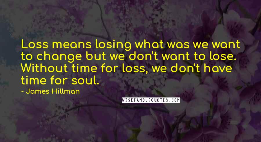 James Hillman Quotes: Loss means losing what was we want to change but we don't want to lose. Without time for loss, we don't have time for soul.