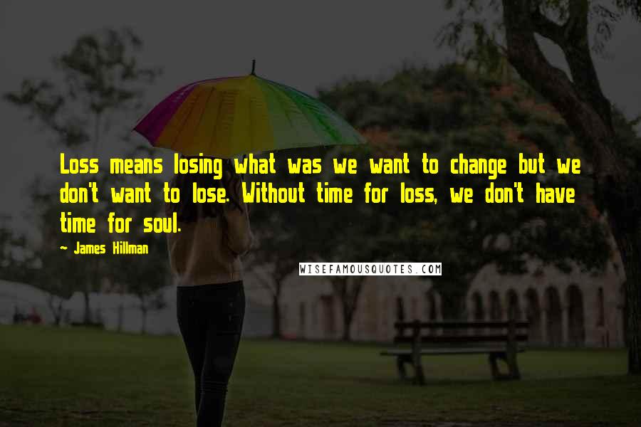 James Hillman Quotes: Loss means losing what was we want to change but we don't want to lose. Without time for loss, we don't have time for soul.