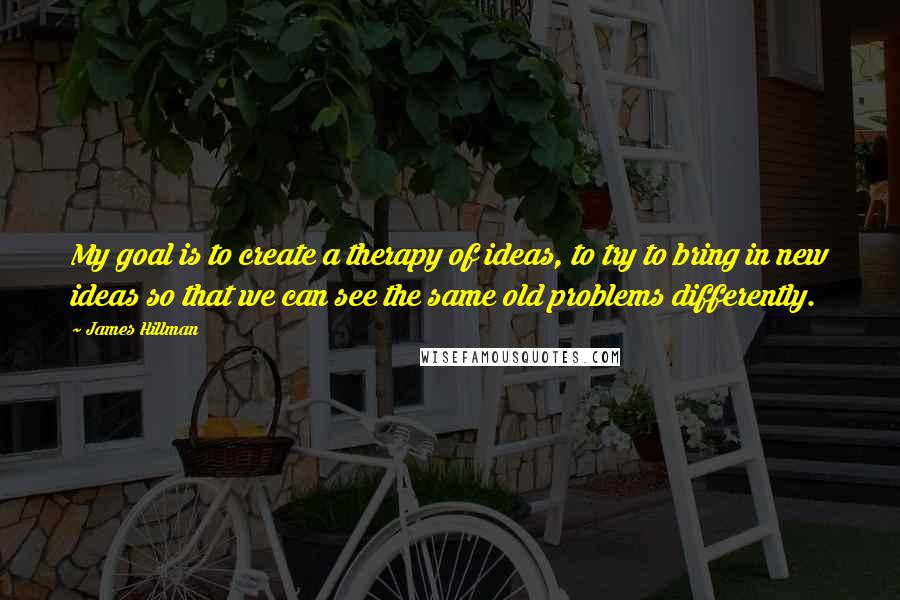 James Hillman Quotes: My goal is to create a therapy of ideas, to try to bring in new ideas so that we can see the same old problems differently.