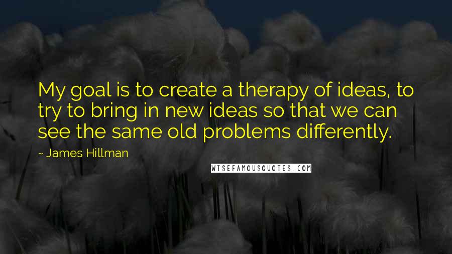 James Hillman Quotes: My goal is to create a therapy of ideas, to try to bring in new ideas so that we can see the same old problems differently.