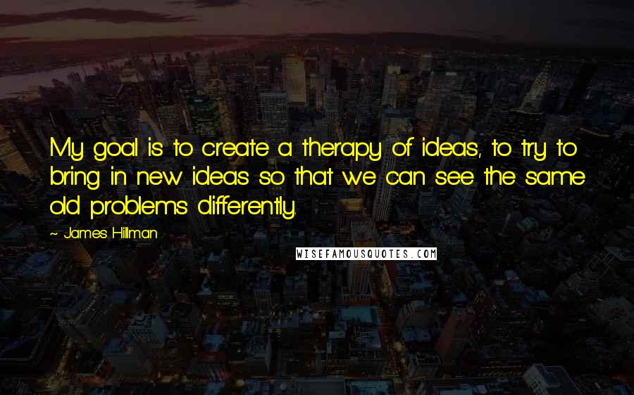 James Hillman Quotes: My goal is to create a therapy of ideas, to try to bring in new ideas so that we can see the same old problems differently.
