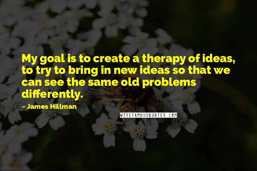 James Hillman Quotes: My goal is to create a therapy of ideas, to try to bring in new ideas so that we can see the same old problems differently.