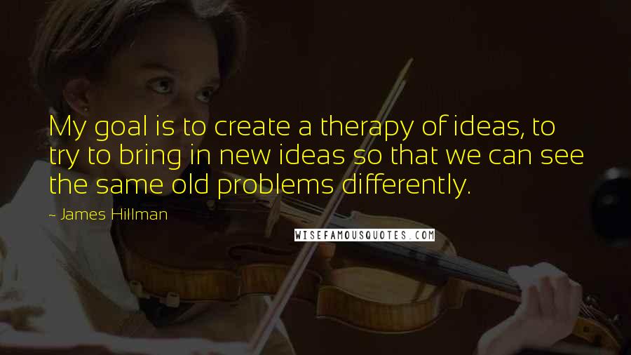 James Hillman Quotes: My goal is to create a therapy of ideas, to try to bring in new ideas so that we can see the same old problems differently.