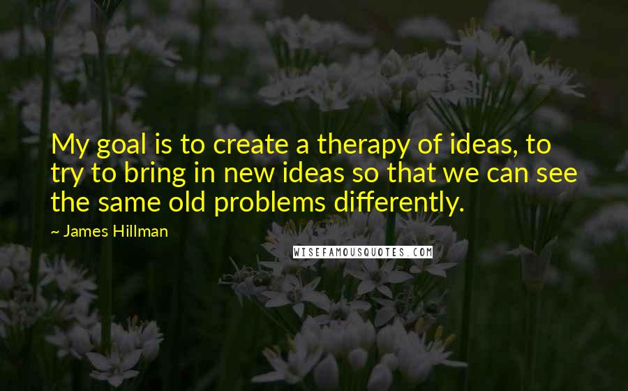 James Hillman Quotes: My goal is to create a therapy of ideas, to try to bring in new ideas so that we can see the same old problems differently.